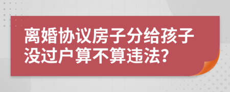 離婚協(xié)議房子分給孩子沒過戶算不算違法？