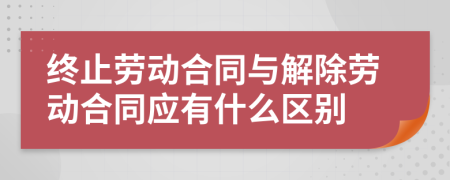 終止勞動合同與解除勞動合同應有什么區(qū)別