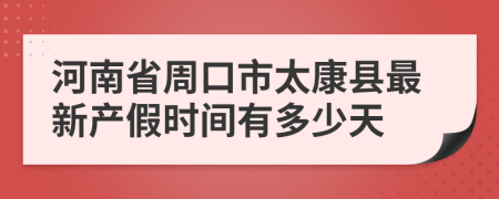 河南省周口市太康縣最新產假時間有多少天