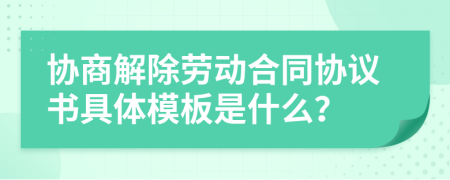 協(xié)商解除勞動合同協(xié)議書具體模板是什么？