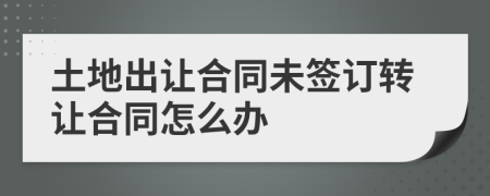 土地出讓合同未簽訂轉(zhuǎn)讓合同怎么辦