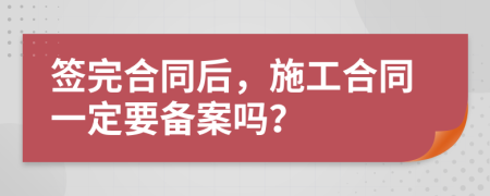簽完合同后，施工合同一定要備案嗎？