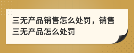 三無產(chǎn)品銷售怎么處罰，銷售三無產(chǎn)品怎么處罰