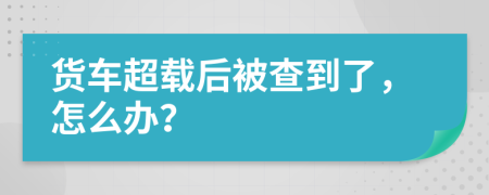 貨車超載后被查到了，怎么辦？
