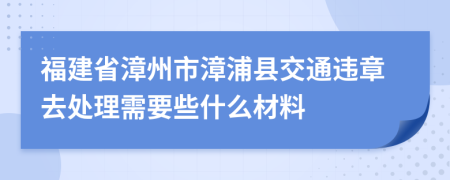 福建省漳州市漳浦縣交通違章去處理需要些什么材料