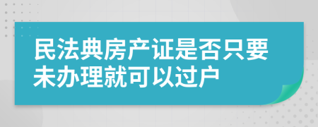 民法典房產(chǎn)證是否只要未辦理就可以過戶
