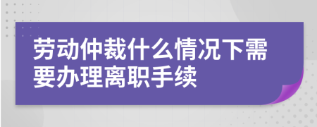 勞動仲裁什么情況下需要辦理離職手續(xù)