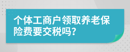 個(gè)體工商戶領(lǐng)取養(yǎng)老保險(xiǎn)費(fèi)要交稅嗎？