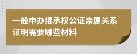 一般申辦繼承權(quán)公證親屬關(guān)系證明需要哪些材料