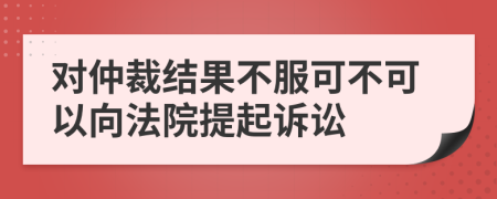 對(duì)仲裁結(jié)果不服可不可以向法院提起訴訟