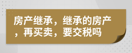 房產(chǎn)繼承，繼承的房產(chǎn)，再買賣，要交稅嗎