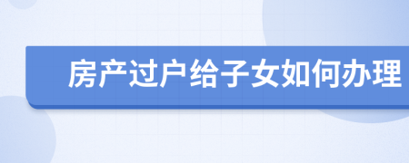 房產(chǎn)過戶給子女如何辦理