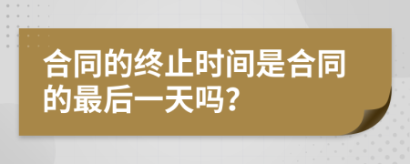 合同的終止時間是合同的最后一天嗎？