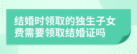 結婚時領取的獨生子女費需要領取結婚證嗎