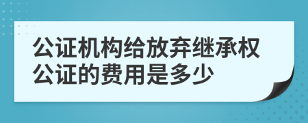 公證機(jī)構(gòu)給放棄繼承權(quán)公證的費(fèi)用是多少