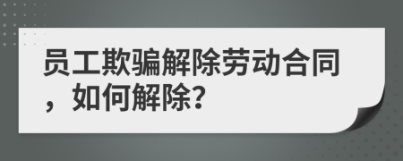 員工欺騙解除勞動合同，如何解除？