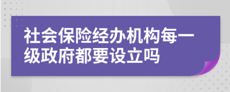 社會(huì)保險(xiǎn)經(jīng)辦機(jī)構(gòu)每一級(jí)政府都要設(shè)立嗎