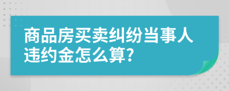 商品房買賣糾紛當(dāng)事人違約金怎么算?