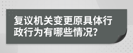 復議機關變更原具體行政行為有哪些情況？