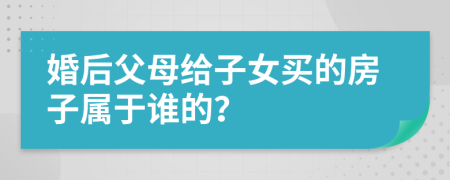 婚后父母給子女買的房子屬于誰的？
