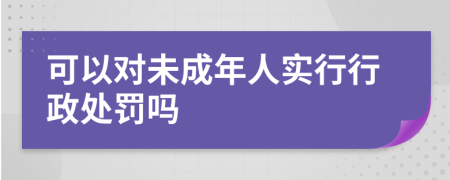 可以對(duì)未成年人實(shí)行行政處罰嗎
