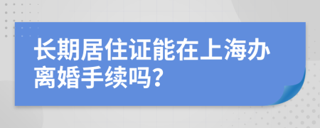 長期居住證能在上海辦離婚手續(xù)嗎？