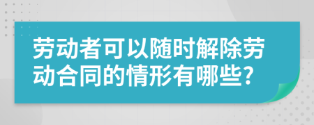 勞動(dòng)者可以隨時(shí)解除勞動(dòng)合同的情形有哪些?