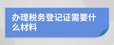 辦理稅務(wù)登記證需要什么材料