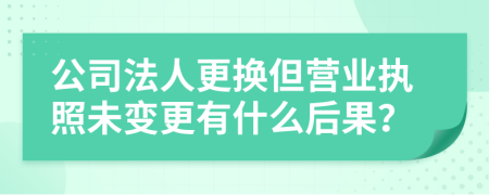 公司法人更換但營(yíng)業(yè)執(zhí)照未變更有什么后果？