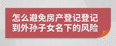 怎么避免房產(chǎn)登記登記到外孫子女名下的風(fēng)險(xiǎn)