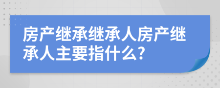 房產(chǎn)繼承繼承人房產(chǎn)繼承人主要指什么?