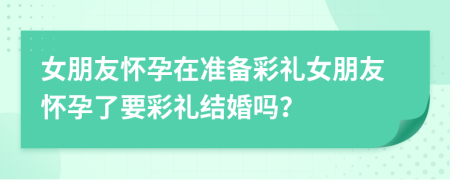 女朋友懷孕在準(zhǔn)備彩禮女朋友懷孕了要彩禮結(jié)婚嗎？