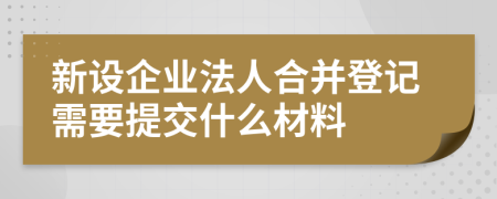 新設企業(yè)法人合并登記需要提交什么材料