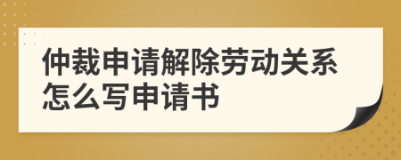 仲裁申請解除勞動關(guān)系怎么寫申請書