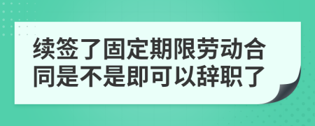 續(xù)簽了固定期限勞動合同是不是即可以辭職了