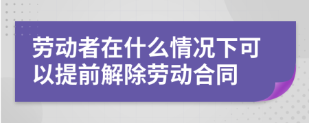 勞動者在什么情況下可以提前解除勞動合同