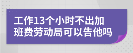 工作13個小時不出加班費勞動局可以告他嗎