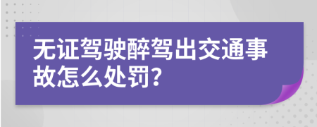 無(wú)證駕駛醉駕出交通事故怎么處罰？