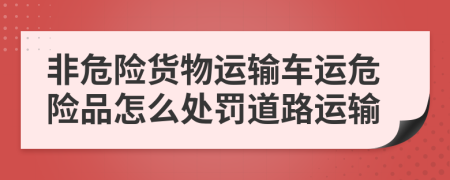 非危險貨物運輸車運危險品怎么處罰道路運輸