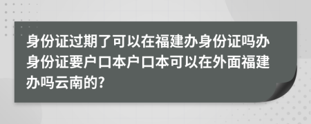 身份證過期了可以在福建辦身份證嗎辦身份證要戶口本戶口本可以在外面福建辦嗎云南的?