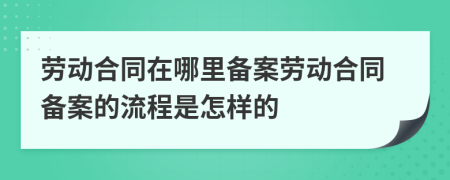 勞動合同在哪里備案勞動合同備案的流程是怎樣的