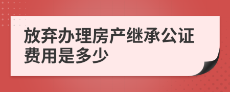 放棄辦理房產(chǎn)繼承公證費用是多少