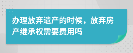 辦理放棄遺產(chǎn)的時候，放棄房產(chǎn)繼承權(quán)需要費(fèi)用嗎