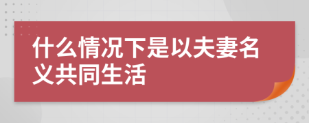 什么情況下是以夫妻名義共同生活