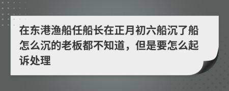 在東港漁船任船長在正月初六船沉了船怎么沉的老板都不知道，但是要怎么起訴處理