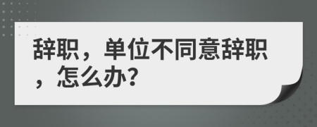 辭職，單位不同意辭職，怎么辦？