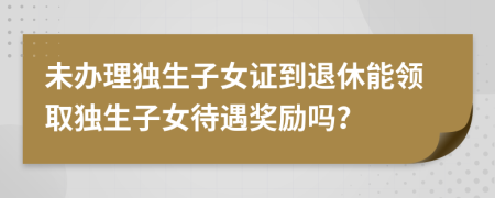 未辦理獨生子女證到退休能領(lǐng)取獨生子女待遇獎勵嗎？