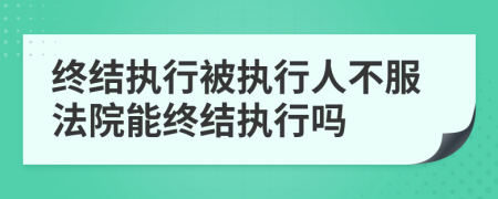 終結(jié)執(zhí)行被執(zhí)行人不服法院能終結(jié)執(zhí)行嗎