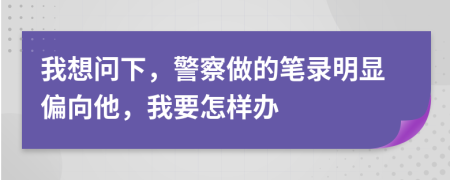 我想問下，警察做的筆錄明顯偏向他，我要怎樣辦