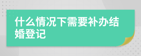 什么情況下需要補(bǔ)辦結(jié)婚登記